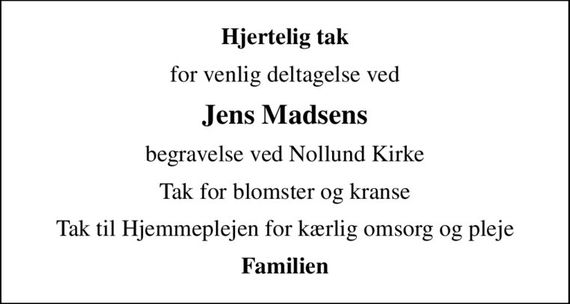 Hjertelig tak
for venlig deltagelse ved
Jens Madsens
begravelse ved Nollund Kirke
Tak for blomster og kranse
Tak til Hjemmeplejen for kærlig omsorg og pleje
Familien