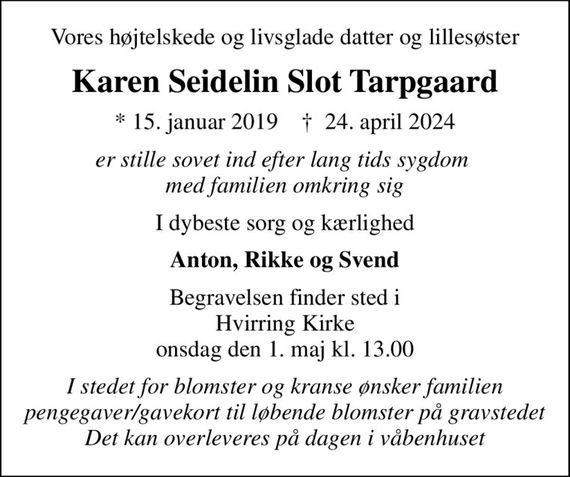 Vores højtelskede og livsglade datter og lillesøster
Karen Seidelin Slot Tarpgaard
* 15. januar 2019    &#x271d; 24. april 2024
er stille sovet ind efter lang tids sygdom  med familien omkring sig
I dybeste sorg og kærlighed
Anton, Rikke og Svend
Begravelsen finder sted i Hvirring Kirke  onsdag den 1. maj kl. 13.00 
I stedet for blomster og kranse ønsker familien pengegaver/gavekort til løbende blomster på gravstedet Det kan overleveres på dagen i våbenhuset