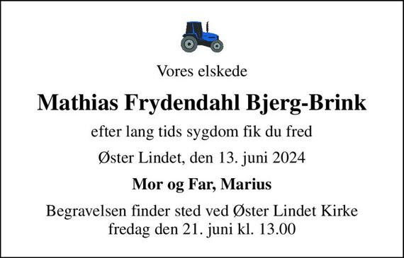 Vores elskede
Mathias Frydendahl Bjerg-Brink
efter lang tids sygdom fik du fred
Øster Lindet, den 13. juni 2024
Mor og Far, Marius
Begravelsen finder sted ved Øster Lindet Kirke  fredag den 21. juni kl. 13.00