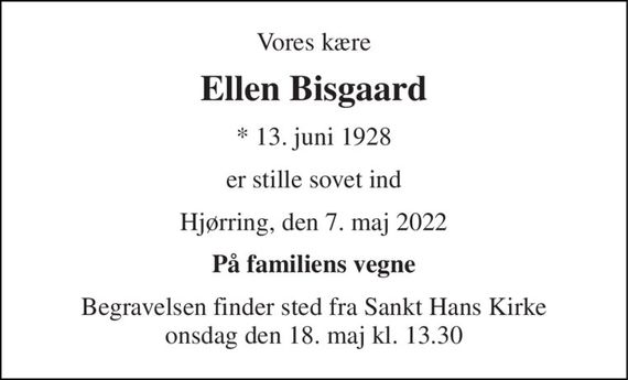 Vores kære 
Ellen Bisgaard 
*&#x200B; 13. juni 1928 
er stille sovet ind 
Hjørring, den 7. maj 2022 
På familiens vegne 
Begravelsen&#x200B; finder sted fra Sankt Hans Kirke&#x200B; onsdag den 18. maj&#x200B; kl. 13.30