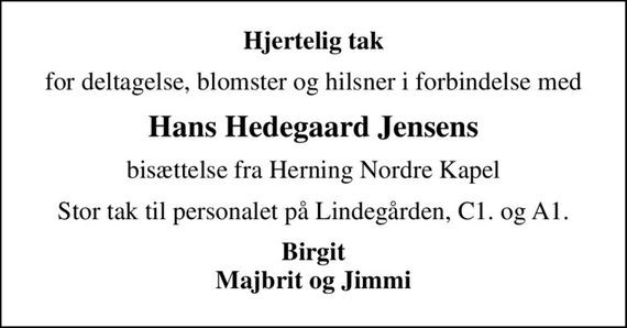 Hjertelig tak
for deltagelse, blomster og hilsner i forbindelse med
Hans Hedegaard Jensens
bisættelse fra Herning Nordre Kapel
Stor tak til personalet på Lindegården, C1. og A1.
Birgit Majbrit og Jimmi
