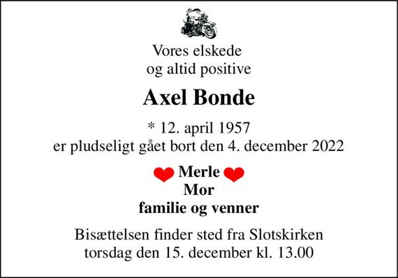 Vores elskede  og altid positive 
Axel Bonde 
* 12. april 1957 er pludseligt gået bort den 4. december 2022 
Merle Mor familie og venner 
Bisættelsen finder sted fra Slotskirken torsdag den 15. december kl. 13.00
