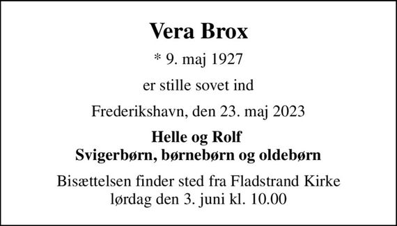 Vera Brox
* 9. maj 1927
er stille sovet ind
Frederikshavn, den 23. maj 2023
Helle og Rolf  Svigerbørn, børnebørn og oldebørn
Bisættelsen finder sted fra Fladstrand Kirke  lørdag den 3. juni kl. 10.00