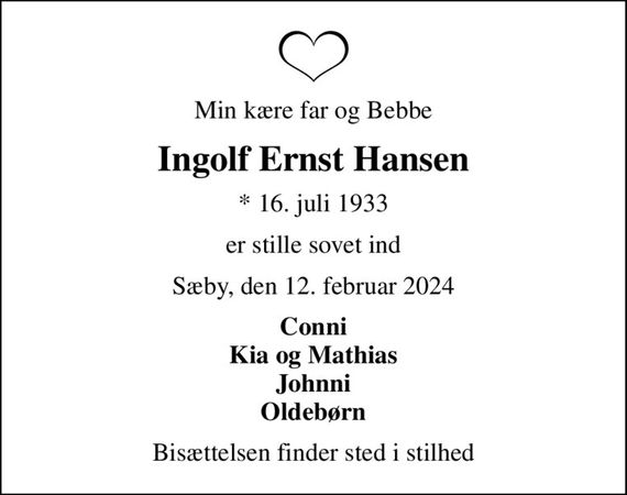 Min kære far og Bebbe
Ingolf Ernst Hansen
* 16. juli 1933
er stille sovet ind
Sæby, den 12. februar 2024
Conni Kia og Mathias Johnni Oldebørn
Bisættelsen finder sted i stilhed