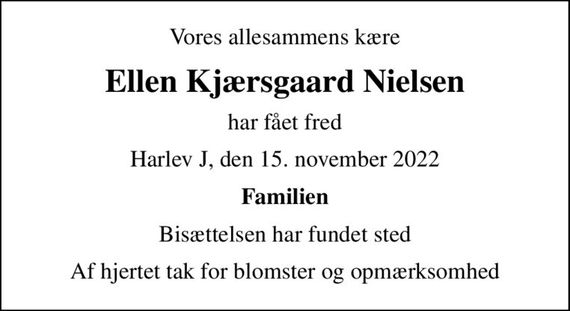 Vores allesammens kære
Ellen Kjærsgaard Nielsen
har fået fred
Harlev J, den 15. november 2022
Familien
Bisættelsen har fundet sted
Af hjertet tak for blomster og opmærksomhed