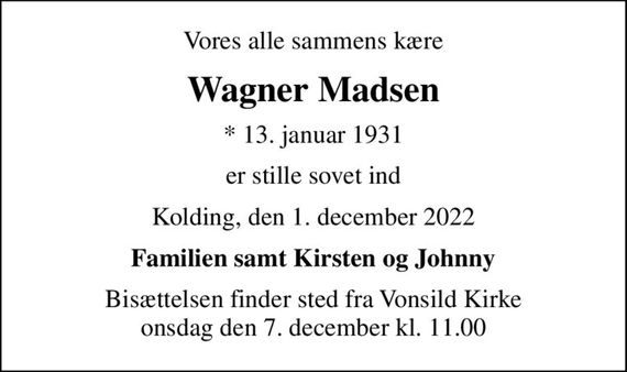 Vores alle sammens kære
Wagner Madsen
* 13. januar 1931
er stille sovet ind
Kolding, den 1. december 2022
Familien samt Kirsten og Johnny
Bisættelsen finder sted fra Vonsild Kirke  onsdag den 7. december kl. 11.00