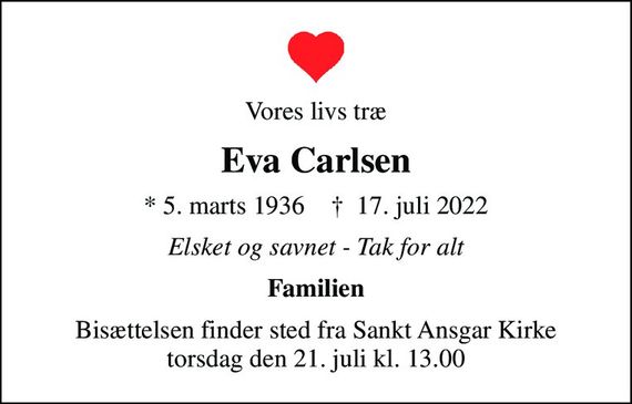 Vores livs træ
Eva Carlsen
* 5. marts 1936    &#x271d; 17. juli 2022
Elsket og savnet - Tak for alt
Familien
Bisættelsen finder sted fra Sankt Ansgar Kirke  torsdag den 21. juli kl. 13.00