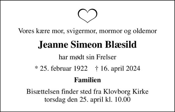 Vores kære mor, svigermor, mormor og oldemor
Jeanne Simeon Blæsild
har mødt sin Frelser
* 25. februar 1922    &#x271d; 16. april 2024
Familien
Bisættelsen finder sted fra Klovborg Kirke  torsdag den 25. april kl. 10.00