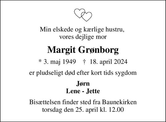 Min elskede og kærlige hustru,  vores dejlige mor
Margit Grønborg
* 3. maj 1949    &#x271d; 18. april 2024
er pludseligt død efter kort tids sygdom
Jørn Lene - Jette
Bisættelsen finder sted fra Baunekirken  torsdag den 25. april kl. 12.00