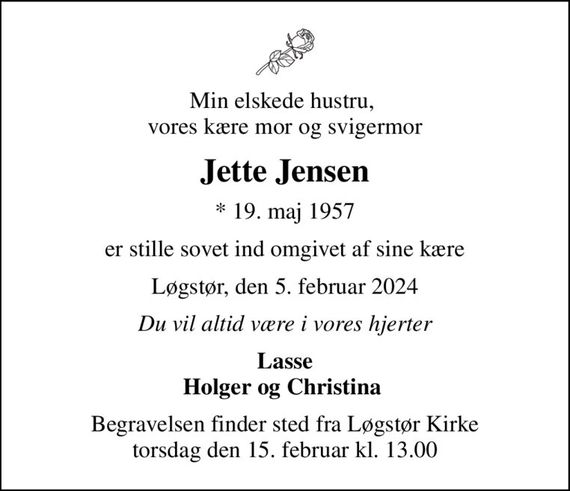Min elskede hustru,  vores kære mor og svigermor
Jette Jensen
* 19. maj 1957
er stille sovet ind omgivet af sine kære
Løgstør, den 5. februar 2024
Du vil altid være i vores hjerter
Lasse Holger og Christina 
Begravelsen finder sted fra Løgstør Kirke  torsdag den 15. februar kl. 13.00