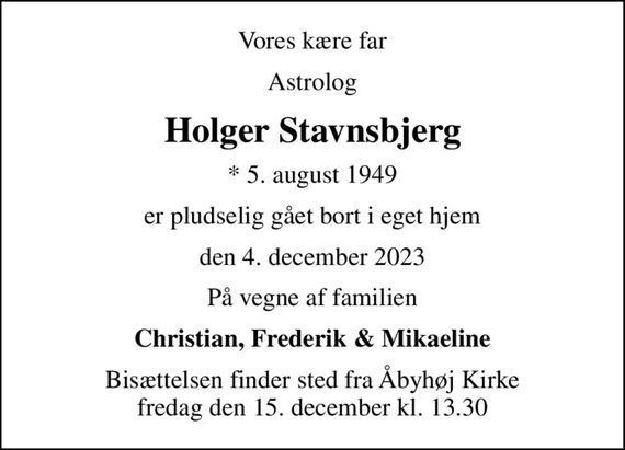 Vores kære far
Astrolog
Holger Stavnsbjerg
* 5. august 1949
er pludselig gået bort i eget hjem
den 4. december 2023
På vegne af familien
Christian, Frederik & Mikaeline
Bisættelsen finder sted fra Åbyhøj Kirke  fredag den 15. december kl. 13.30