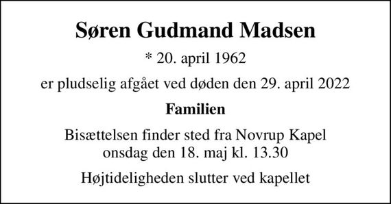 Søren Gudmand Madsen
* 20. april 1962
er pludselig afgået ved døden den 29. april 2022
Familien
Bisættelsen finder sted fra Novrup Kapel  onsdag den 18. maj kl. 13.30 
Højtideligheden slutter ved kapellet