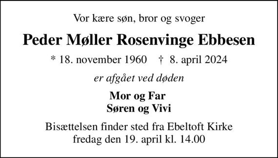 Vor kære søn, bror og svoger
Peder Møller Rosenvinge Ebbesen
* 18. november 1960    &#x271d; 8. april 2024
er afgået ved døden
Mor og Far  Søren og Vivi
Bisættelsen finder sted fra Ebeltoft Kirke  fredag den 19. april kl. 14.00