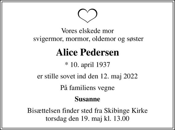 Vores elskede mor  svigermor, mormor, oldemor og søster
Alice Pedersen
* 10. april 1937
er stille sovet ind den 12. maj 2022
På familiens vegne
Susanne
Bisættelsen finder sted fra Skibinge Kirke  torsdag den 19. maj kl. 13.00