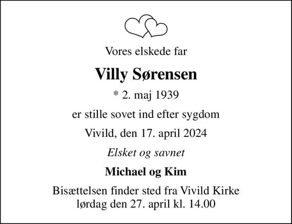 Vores elskede far
Villy Sørensen
* 2. maj 1939
er stille sovet ind efter sygdom
Vivild, den 17. april 2024
Elsket og savnet
Michael og Kim
Bisættelsen finder sted fra Vivild Kirke  lørdag den 27. april kl. 14.00