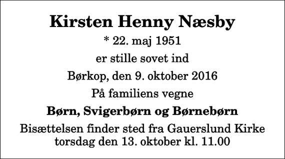 <p>Kirsten Henny Næsby<br />* 22. maj 1951<br />er stille sovet ind<br />Børkop, den 9. oktober 2016<br />På familiens vegne<br />Børn, Svigerbørn og Børnebørn<br />Bisættelsen finder sted fra Gauerslund Kirke torsdag den 13. oktober kl. 11.00</p>