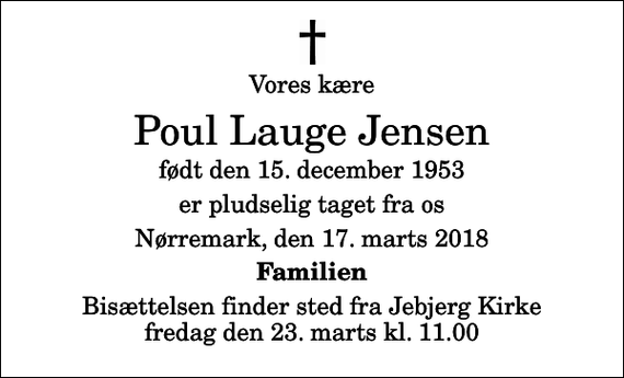 <p>Vores kære<br />Poul Lauge Jensen<br />født den 15. december 1953<br />er pludselig taget fra os<br />Nørremark, den 17. marts 2018<br />Familien<br />Bisættelsen finder sted fra Jebjerg Kirke fredag den 23. marts kl. 11.00</p>