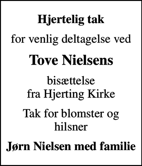 <p>Hjertelig tak<br />for venlig deltagelse ved<br />Tove Nielsens<br />bisættelse fra Hjerting Kirke<br />Tak for blomster og hilsner<br />Jørn Nielsen med familie</p>
