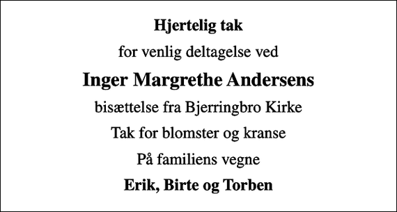 <p>Hjertelig tak<br />for venlig deltagelse ved<br />Inger Margrethe Andersens<br />bisættelse fra Bjerringbro Kirke<br />Tak for blomster og kranse<br />På familiens vegne<br />Erik, Birte og Torben</p>