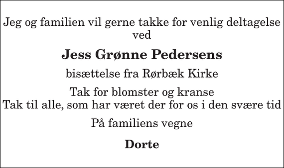 <p>Jeg og familien vil gerne takke for venlig deltagelse ved<br />Jess Grønne Pedersens<br />bisættelse fra Rørbæk Kirke<br />Tak for blomster og kranse Tak til alle, som har været der for os i den svære tid<br />På familiens vegne<br />Dorte</p>
