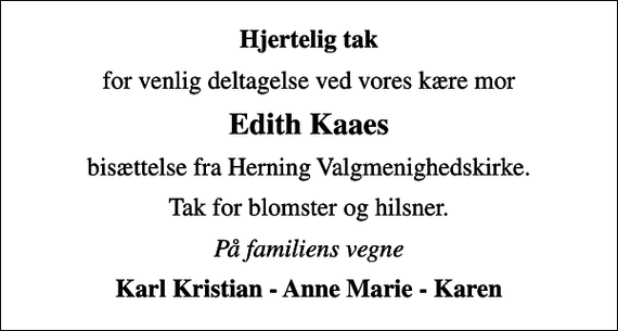 <p>Hjertelig tak<br />for venlig deltagelse ved vores kære mor<br />Edith Kaaes<br />bisættelse fra Herning Valgmenighedskirke.<br />Tak for blomster og hilsner.<br />På familiens vegne<br />Karl Kristian - Anne Marie - Karen</p>