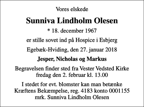 <p>Vores elskede<br />Sunniva Lindholm Olesen<br />* 18. december 1967<br />er stille sovet ind på Hospice i Esbjerg<br />Egebæk-Hviding, den 27. januar 2018<br />Jesper, Nicholas og Markus<br />Begravelsen finder sted fra Vester Vedsted Kirke fredag den 2. februar kl. 13.00<br />I stedet for evt. blomster kan man betænke<br />Kræftens Bekæmpelse reg.4183konto0001155mrk. Sunniva Lindholm<br />Olesen</p>