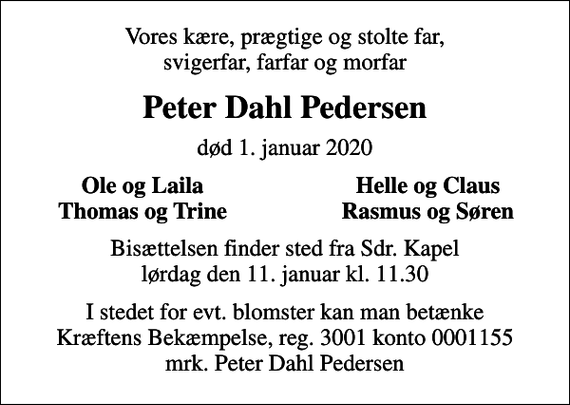 <p>Vores kære, prægtige og stolte far, svigerfar, farfar og morfar<br />Peter Dahl Pedersen<br />død 1. januar 2020<br />Ole og Laila<br />Helle og Claus<br />Thomas og Trine<br />Rasmus og Søren<br />Bisættelsen finder sted fra Sdr. Kapel lørdag den 11. januar kl. 11.30<br />I stedet for evt. blomster kan man betænke<br />Kræftens Bekæmpelse reg.3001konto0001155mrk. Peter Dahl<br />Pedersen</p>