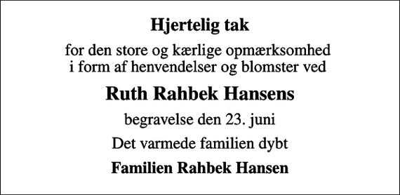 <p>Hjertelig tak<br />for den store og kærlige opmærksomhed i form af henvendelser og blomster ved<br />Ruth Rahbek Hansens<br />begravelse den 23. juni<br />Det varmede familien dybt<br />Familien Rahbek Hansen</p>