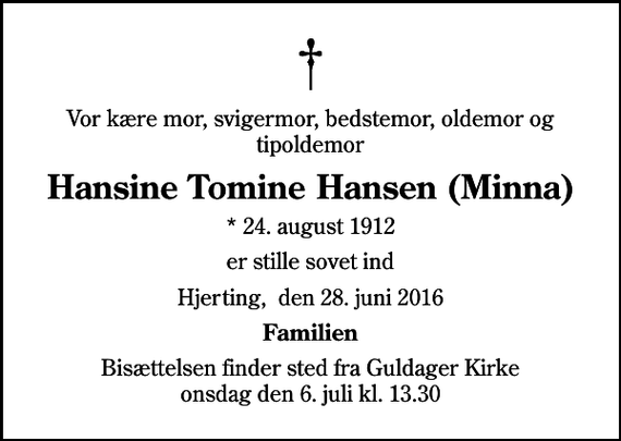 <p>Vor kære mor, svigermor, bedstemor, oldemor og tipoldemor<br />Hansine Tomine Hansen (Minna)<br />* 24. august 1912<br />er stille sovet ind<br />Hjerting, den 28. juni 2016<br />Familien<br />Bisættelsen finder sted fra Guldager Kirke onsdag den 6. juli kl. 13.30</p>