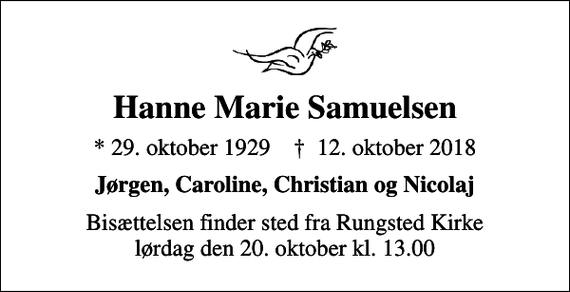 <p>Hanne Marie Samuelsen<br />* 29. oktober 1929 ✝ 12. oktober 2018<br />Jørgen, Caroline, Christian og Nicolaj<br />Bisættelsen finder sted fra Rungsted Kirke lørdag den 20. oktober kl. 13.00</p>