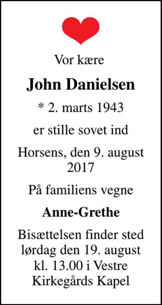 <p>Vor kære<br />John Danielsen<br />* 2. marts 1943<br />er stille sovet ind<br />Horsens, den 9. august 2017<br />På familiens vegne<br />Anne-Grethe<br />Bisættelsen finder sted lørdag den 19. august kl. 13.00 i Vestre Kirkegårds Kapel</p>