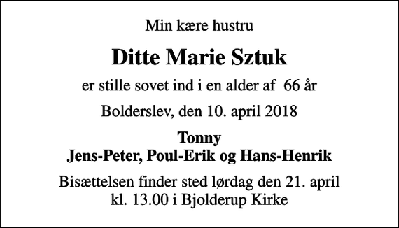 <p>Min kære hustru<br />Ditte Marie Sztuk<br />er stille sovet ind i en alder af 66 år<br />Bolderslev, den 10. april 2018<br />Tonny Jens-Peter, Poul-Erik og Hans-Henrik<br />Bisættelsen finder sted lørdag den 21. april kl. 13.00 i Bjolderup Kirke</p>