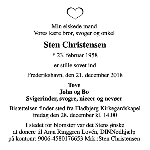 <p>Min elskede mand Vores kære bror, svoger og onkel<br />Sten Christensen<br />* 23. februar 1958<br />er stille sovet ind<br />Frederikshavn, den 21. december 2018<br />Tove John og Bo Svigerinder, svogre, niecer og nevøer<br />Bisættelsen finder sted fra Fladbjerg Kirkegårdskapel fredag den 28. december kl. 14.00<br />I stedet for blomster var det Stens ønske at donere til Anja Ringgren Lovén, DINNødhjælp på kontonr: 9006-4580176653 Mrk.:Sten Christensen</p>