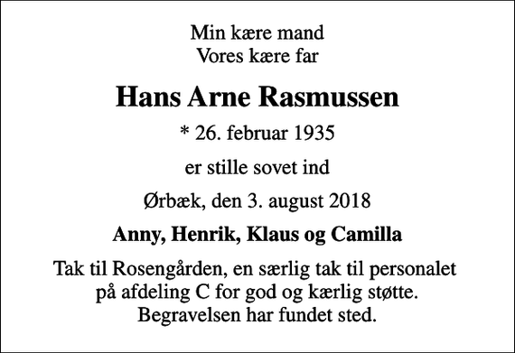 <p>Min kære mand Vores kære far<br />Hans Arne Rasmussen<br />* 26. februar 1935<br />er stille sovet ind<br />Ørbæk, den 3. august 2018<br />Anny, Henrik, Klaus og Camilla<br />Tak til Rosengården, en særlig tak til personalet på afdeling C for god og kærlig støtte. Begravelsen har fundet sted.</p>