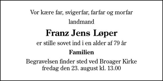 <p>Vor kære far, svigerfar, farfar og morfar<br />landmand<br />Franz Jens Løper<br />er stille sovet ind i en alder af 79 år<br />Familien<br />Begravelsen finder sted ved Broager Kirke fredag den 23. august kl. 13.00</p>