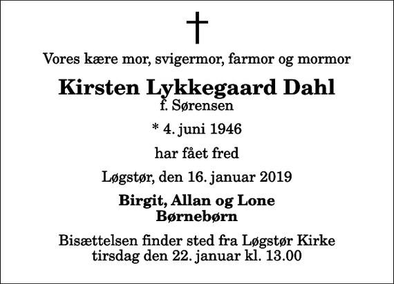 <p>Vores kære mor, svigermor, farmor og mormor<br />Kirsten Lykkegaard Dahl<br />f. Sørensen<br />* 4. juni 1946<br />har fået fred<br />Løgstør, den 16. januar 2019<br />Birgit, Allan og Lone Børnebørn<br />Bisættelsen finder sted fra Løgstør Kirke tirsdag den 22. januar kl. 13.00</p>