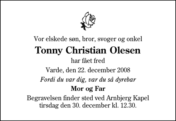 <p>Vor elskede søn, bror, svoger og onkel<br />Tonny Christian Olesen<br />har fået fred<br />Varde, den 22. december 2008<br />Fordi du var dig, var du så dyrebar<br />Mor og Far<br />Begravelsen finder sted ved Arnbjerg Kapel tirsdag den 30. december kl. 12.30</p>