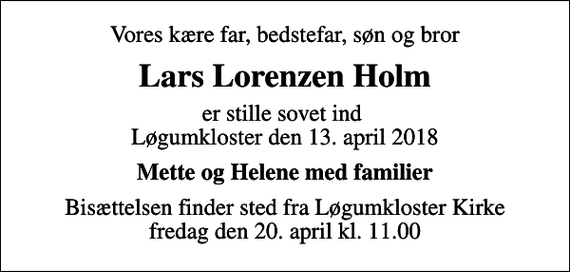<p>Vores kære far, bedstefar, søn og bror<br />Lars Lorenzen Holm<br />er stille sovet ind Løgumkloster den 13. april 2018<br />Mette og Helene med familier<br />Bisættelsen finder sted fra Løgumkloster Kirke fredag den 20. april kl. 11.00</p>