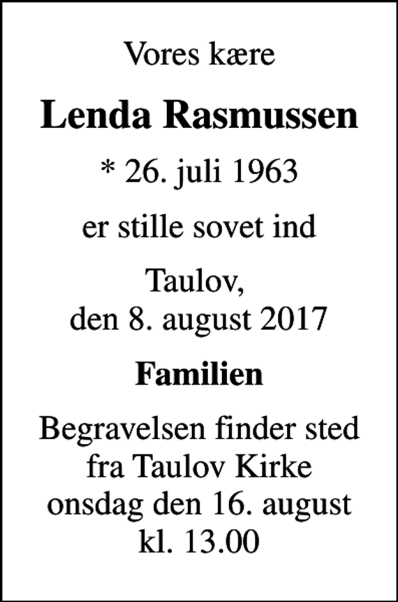 <p>Vores kære<br />Lenda Rasmussen<br />* 26. juli 1963<br />er stille sovet ind<br />Taulov, den 8. august 2017<br />Familien<br />Begravelsen finder sted fra Taulov Kirke onsdag den 16. august kl. 13.00</p>