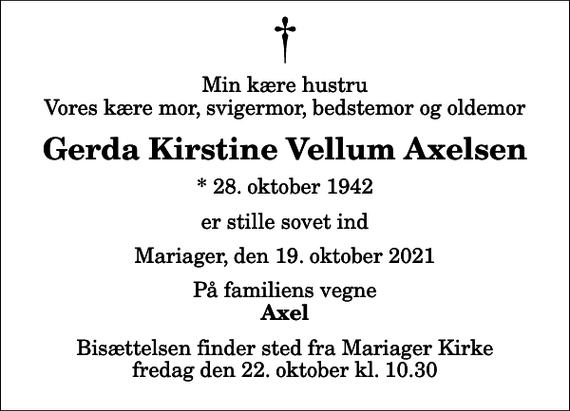 <p>Min kære hustru Vores kære mor, svigermor, bedstemor og oldemor<br />Gerda Kirstine Vellum Axelsen<br />* 28. oktober 1942<br />er stille sovet ind<br />Mariager, den 19. oktober 2021<br />På familiens vegne<br />Axel<br />Bisættelsen finder sted fra Mariager Kirke fredag den 22. oktober kl. 10.30</p>