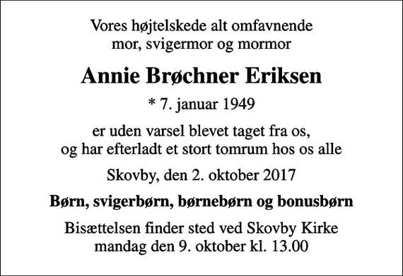 <p>Vores højtelskede alt omfavnende mor, svigermor og mormor<br />Annie Brøchner Eriksen<br />* 7. januar 1949<br />er uden varsel blevet taget fra os, og har efterladt et stort tomrum hos os alle<br />Skovby, den 2. oktober 2017<br />Børn, svigerbørn, børnebørn og bonusbørn<br />Bisættelsen finder sted ved Skovby Kirke mandag den 9. oktober kl. 13.00</p>