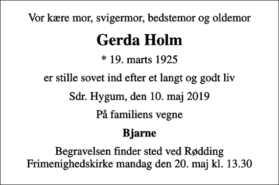 <p>Vor kære mor, svigermor, bedstemor og oldemor<br />Gerda Holm<br />* 19. marts 1925<br />er stille sovet ind efter et langt og godt liv<br />Sdr. Hygum, den 10. maj 2019<br />På familiens vegne<br />Bjarne<br />Begravelsen finder sted ved Rødding Frimenighedskirke mandag den 20. maj kl. 13.30</p>