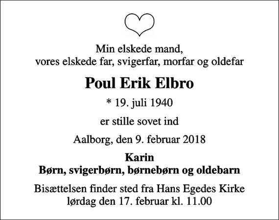 <p>Min elskede mand, vores elskede far, svigerfar, morfar og oldefar<br />Poul Erik Elbro<br />* 19. juli 1940<br />er stille sovet ind<br />Aalborg, den 9. februar 2018<br />Karin Børn, svigerbørn, børnebørn og oldebarn<br />Bisættelsen finder sted fra Hans Egedes Kirke lørdag den 17. februar kl. 11.00</p>