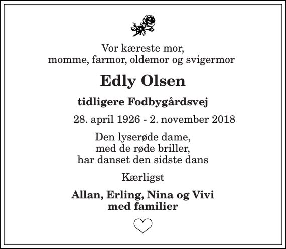 <p>Vor kæreste mor, momme, farmor, oldemor og svigermor<br />Edly Olsen<br />tidligere Fodbygårdsvej<br />28. april 1926 - 2. november 2018<br />Den lyserøde dame, med de røde briller, har danset den sidste dans<br />Kærligst<br />Allan, Erling, Nina og Vivi med familier</p>