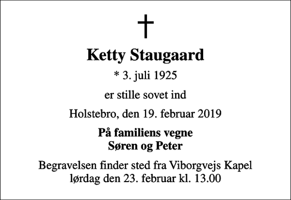 <p>Ketty Staugaard<br />* 3. juli 1925<br />er stille sovet ind<br />Holstebro, den 19. februar 2019<br />På familiens vegne Søren og Peter<br />Begravelsen finder sted fra Viborgvejs Kapel lørdag den 23. februar kl. 13.00</p>