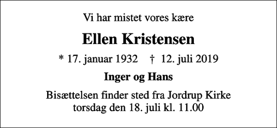 <p>Vi har mistet vores kære<br />Ellen Kristensen<br />* 17. januar 1932 ✝ 12. juli 2019<br />Inger og Hans<br />Bisættelsen finder sted fra Jordrup Kirke torsdag den 18. juli kl. 11.00</p>