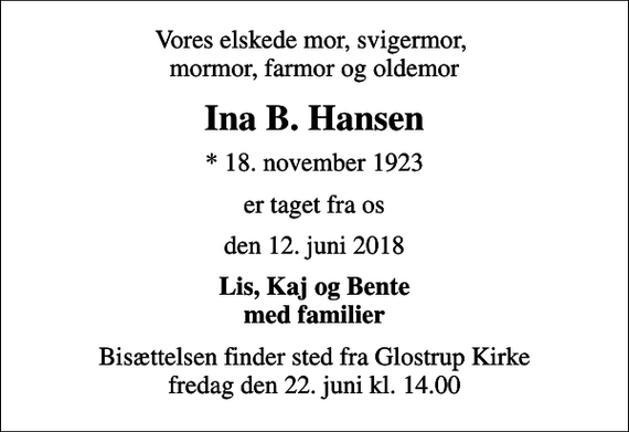 <p>Vores elskede mor, svigermor, mormor, farmor og oldemor<br />Ina B. Hansen<br />* 18. november 1923<br />er taget fra os<br />den 12. juni 2018<br />Lis, Kaj og Bente med familier<br />Bisættelsen finder sted fra Glostrup Kirke fredag den 22. juni kl. 14.00</p>