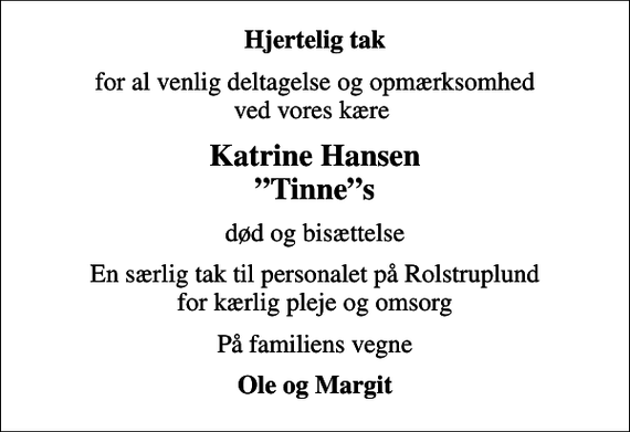 <p>Hjertelig tak<br />for al venlig deltagelse og opmærksomhed ved vores kære<br />Katrine Hansen Tinnes<br />død og bisættelse<br />En særlig tak til personalet på Rolstruplund for kærlig pleje og omsorg<br />På familiens vegne<br />Ole og Margit</p>