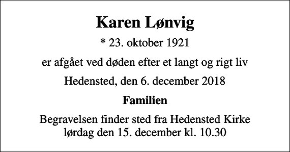 <p>Karen Lønvig<br />* 23. oktober 1921<br />er afgået ved døden efter et langt og rigt liv<br />Hedensted, den 6. december 2018<br />Familien<br />Begravelsen finder sted fra Hedensted Kirke lørdag den 15. december kl. 10.30</p>