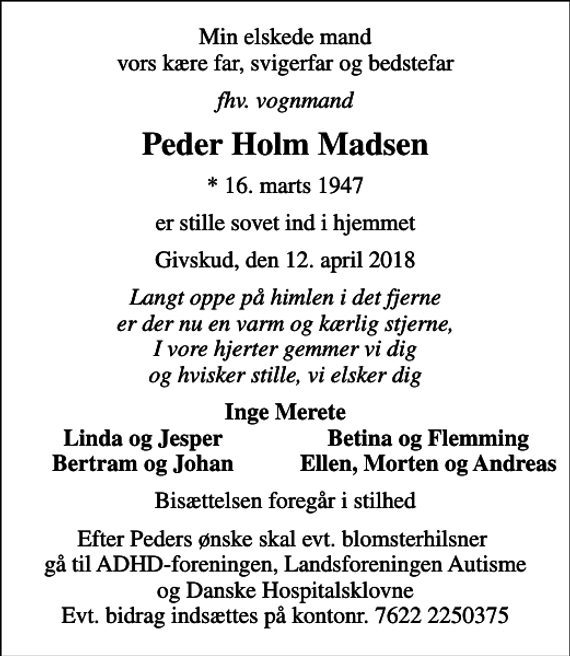 <p>Min elskede mand vors kære far, svigerfar og bedstefar<br />fhv. vognmand<br />Peder Holm Madsen<br />* 16. marts 1947<br />er stille sovet ind i hjemmet<br />Givskud, den 12. april 2018<br />Langt oppe på himlen i det fjerne er der nu en varm og kærlig stjerne, I vore hjerter gemmer vi dig og hvisker stille, vi elsker dig<br />Inge Merete<br />Linda og Jesper<br />Betina og Flemming<br />Bertram og Johan<br />Ellen, Morten og Andreas<br />Bisættelsen foregår i stilhed<br />Efter Peders ønske skal evt. blomsterhilsner gå til ADHD-foreningen, Landsforeningen Autisme og Danske Hospitalsklovne Evt. bidrag indsættes på kontonr. 7622 2250375</p>